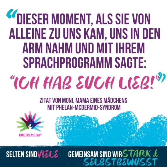 Grafisch dargestelltes Zitat mit dem Rare Disease Day Logo, 3 bunt übereinander gelegte Hände mit einer Figur in der Mitte. Text: "Dieser Moment, als sie von alleine zu uns kam, uns in den Arm nahm und mit ihrem Sprachprogramm sagte: Ich habe euch lieb.", Zitat von Moni, Mama eines Mädchens mit Phelan-McDermid-Syndrom, Selten sind viele. Gemeinsam sind wir stark und selbstbewusst.